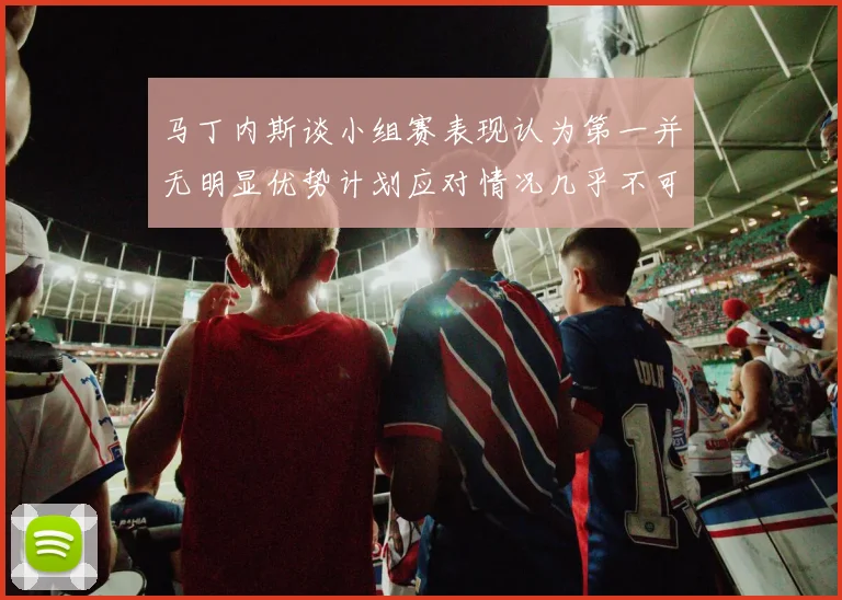 马丁内斯谈小组赛表现认为第一并无明显优势计划应对情况几乎不可能