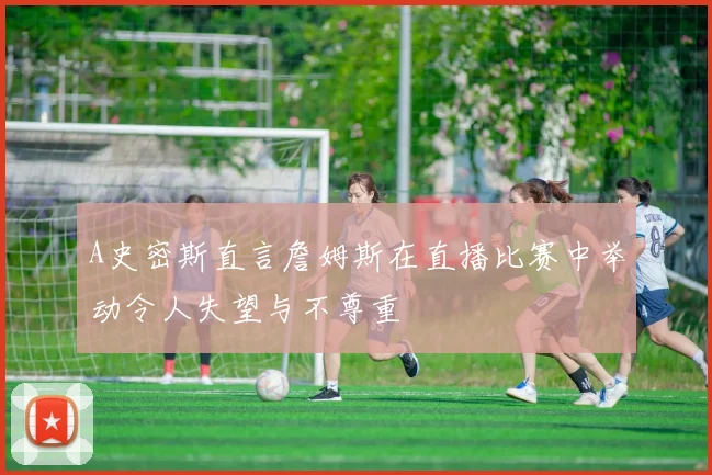 A史密斯直言詹姆斯在直播比赛中举动令人失望与不尊重