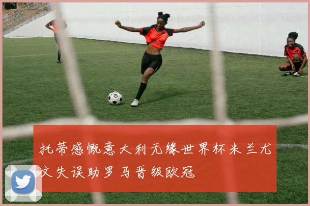 托蒂感慨意大利无缘世界杯米兰尤文失误助罗马晋级欧冠