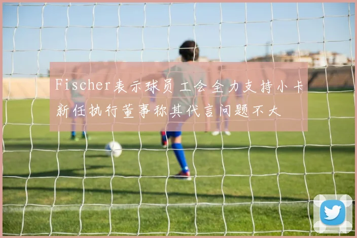 Fischer表示球员工会全力支持小卡新任执行董事称其代言问题不大