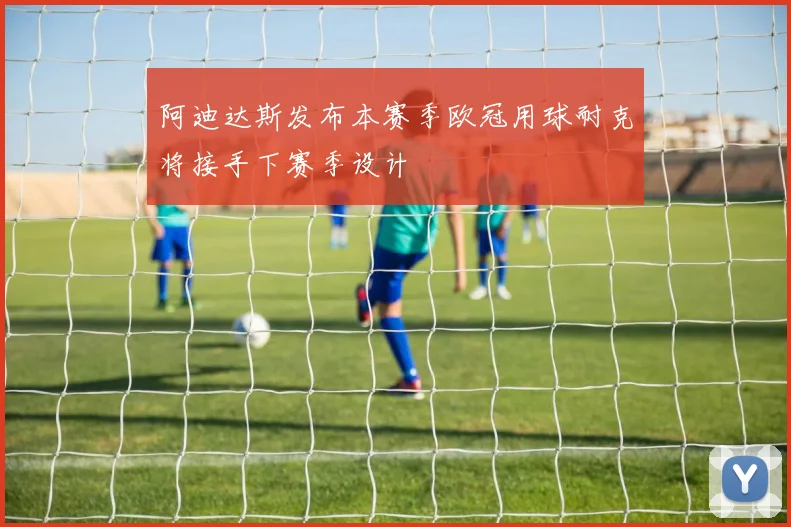阿迪达斯发布本赛季欧冠用球耐克将接手下赛季设计