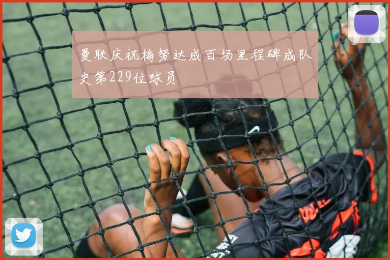 曼联庆祝梅努达成百场里程碑成队史第229位球员
