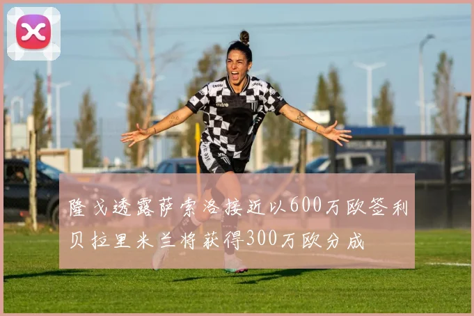 隆戈透露萨索洛接近以600万欧签利贝拉里米兰将获得300万欧分成