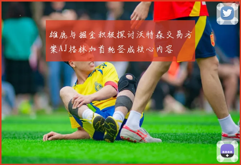 雄鹿与掘金积极探讨沃特森交易方案AJ格林加首轮签成核心内容