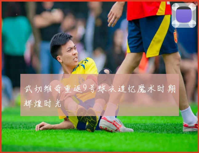 武切维奇重返9号球衣追忆魔术时期辉煌时光