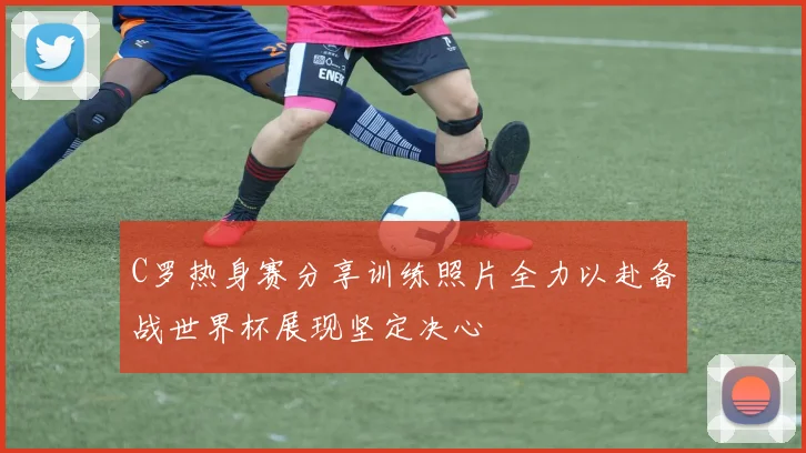 C罗热身赛分享训练照片全力以赴备战世界杯展现坚定决心