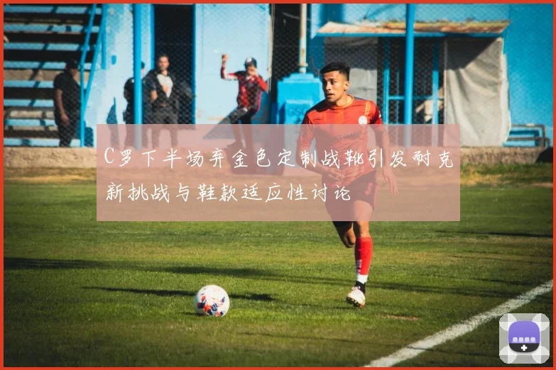C罗下半场弃金色定制战靴引发耐克新挑战与鞋款适应性讨论