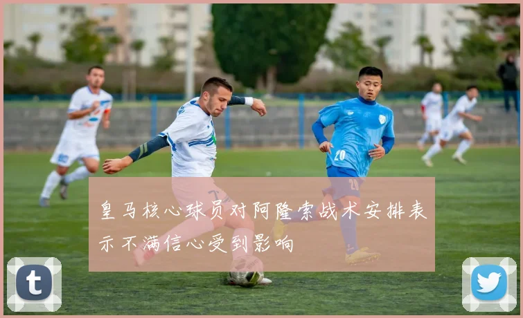 皇马核心球员对阿隆索战术安排表示不满信心受到影响
