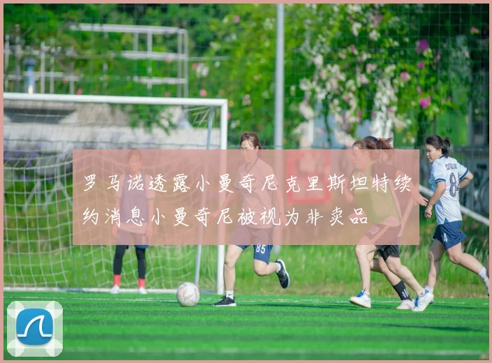 罗马诺透露小曼奇尼克里斯坦特续约消息小曼奇尼被视为非卖品