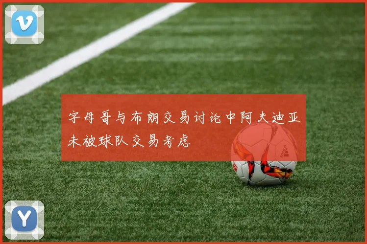 字母哥与布朗交易讨论中阿夫迪亚未被球队交易考虑