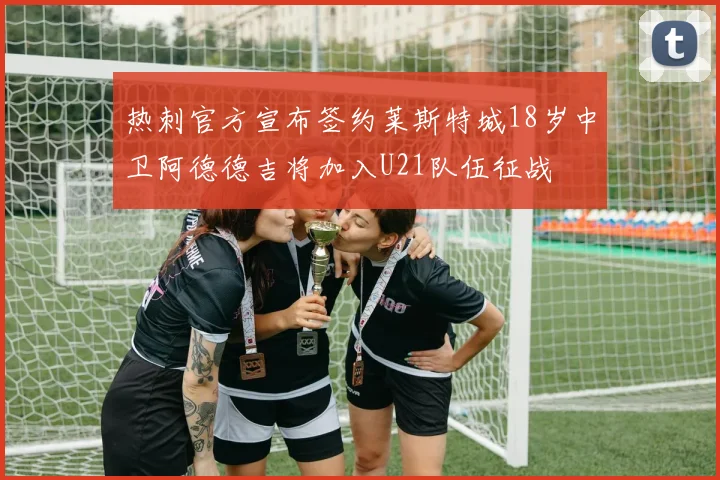 热刺官方宣布签约莱斯特城18岁中卫阿德德吉将加入U21队伍征战