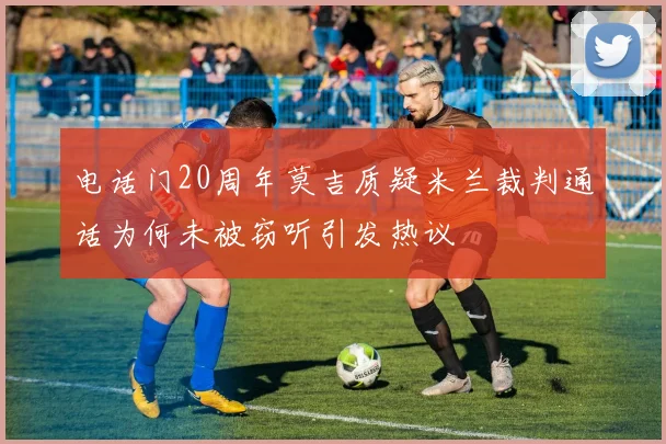 电话门20周年莫吉质疑米兰裁判通话为何未被窃听引发热议