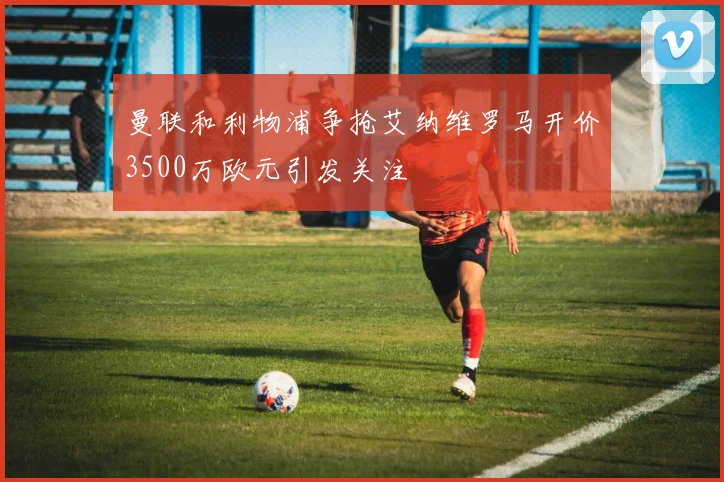 曼联和利物浦争抢艾纳维罗马开价3500万欧元引发关注