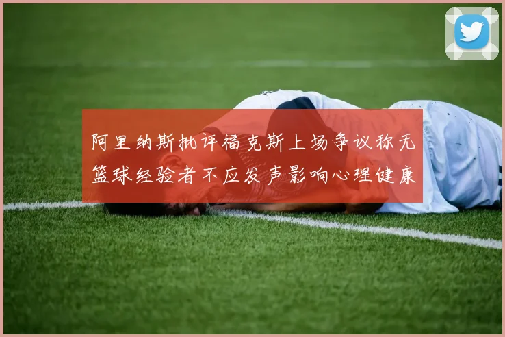 阿里纳斯批评福克斯上场争议称无篮球经验者不应发声影响心理健康