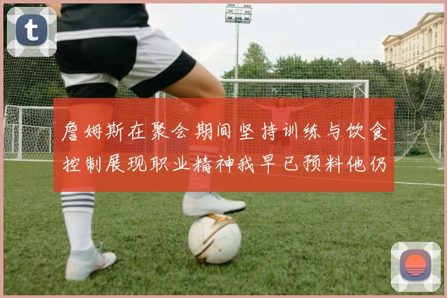 詹姆斯在聚会期间坚持训练与饮食控制展现职业精神我早已预料他仍将出战