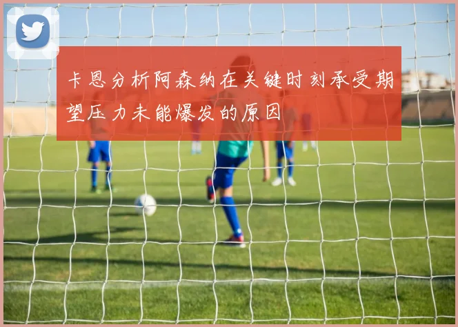 卡恩分析阿森纳在关键时刻承受期望压力未能爆发的原因