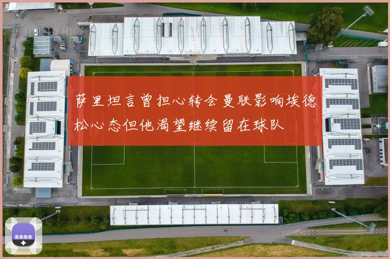 萨里坦言曾担心转会曼联影响埃德松心态但他渴望继续留在球队