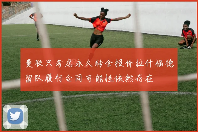曼联只考虑永久转会报价拉什福德留队履行合同可能性依然存在