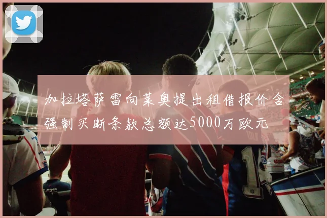 加拉塔萨雷向莱奥提出租借报价含强制买断条款总额达5000万欧元