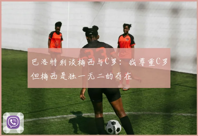 巴洛特利谈梅西与C罗:我尊重C罗但梅西是独一无二的存在